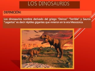 DEFINICIÓN:
Los dinosaurios nombre derivado del griego “Deinos” “Terrible” y Sauros
“Lagartos” es decir réptiles gigantes que vivieron en la era Mesozoica.
 