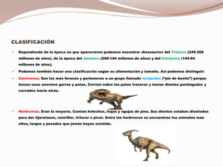 CLASIFICACIÓN
 Dependiendo de la época en que aparecieron podemos encontrar dinosaurios del Triásico (245-208
millones de años), de la época del Jurásico (208-144 millones de años) y del Cretácico (144-64
millones de años).
 Podemos también hacer una clasificación según su alimentación y tamaño. Así podemos distinguir:
 Carnívoros. Son los más feroces y pertenecen a un grupo llamado terópodos (“pie de bestia”) porque
tenían unas enormes garras y patas. Corrían sobre las patas traseras y tenían dientes puntiagudos y
curvados hacia atrás.
 Herbívoros. Eran la mayoría. Comían helechos, hojas y agujas de pino. Sus dientes estaban diseñados
para dar tijeretazos, rastrillar, triturar o picar. Entre los herbívoros se encuentran los animales más
altos, largos y pesados que jamás hayan existido.
 