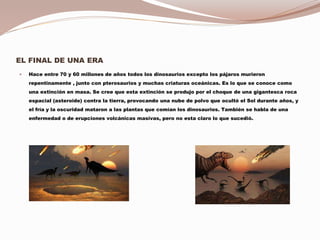 EL FINAL DE UNA ERA
 Hace entre 70 y 60 millones de años todos los dinosaurios excepto los pájaros murieron
repentinamente , junto con pterosaurios y muchas criaturas oceánicas. Es lo que se conoce como
una extinción en masa. Se cree que esta extinción se produjo por el choque de una gigantesca roca
espacial (asteroide) contra la tierra, provocando una nube de polvo que ocultó el Sol durante años, y
el fría y la oscuridad mataron a las plantas que comían los dinosaurios. También se habla de una
enfermedad o de erupciones volcánicas masivas, pero no esta claro lo que sucedió.
 