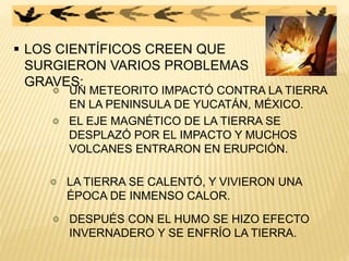  LOS CIENTÍFICOS CREEN QUE
SURGIERON VARIOS PROBLEMAS
GRAVES:
UN METEORITO IMPACTÓ CONTRA LA TIERRA
EN LA PENINSULA DE YUCATÁN, MÉXICO.
EL EJE MAGNÉTICO DE LA TIERRA SE
DESPLAZÓ POR EL IMPACTO Y MUCHOS
VOLCANES ENTRARON EN ERUPCIÓN.
LA TIERRA SE CALENTÓ, Y VIVIERON UNA
ÉPOCA DE INMENSO CALOR.
DESPUÉS CON EL HUMO SE HIZO EFECTO
INVERNADERO Y SE ENFRÍO LA TIERRA.
 