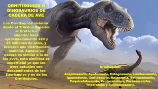 ORNITISQUIOS O
DINOSAURIOS DE
CADERA DE AVE
Los Ornitisquios vivieron
desde el Triásico Superior
al Cretácico
superior hace
aproximadamente 228 y
65 millones de años, y
tuvieron una distribución
mundial. Aunque su
cadera es similar a la de
las aves, esta similitud es
superficial ya que las
aves actuales son
descendientes de los
Saurisquios y no de los
Ornitisquios.
Ornitisquios:
Anquilosaurio, Apatosaurio, Estegosaurio, Lambeosaurio,
Iguanodonte, Coritosaurio, Maiasauria, Estiracosaurio,
Paquicefalosaurio, Protoceratops, Parasaurolofus,
Triceratops y Tuojiangosaurio.
 