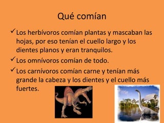 Qué comían
Los herbívoros comían plantas y mascaban las
 hojas, por eso tenían el cuello largo y los
 dientes planos y eran tranquilos.
Los omnívoros comían de todo.
Los carnívoros comían carne y tenían más
 grande la cabeza y los dientes y el cuello más
 fuertes.
 
