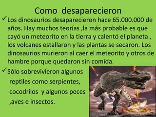 Como desaparecieron
Los dinosaurios desaparecieron hace 65.000.000 de
 años. Hay muchos teorías ,la más probable es que
 cayó un meteorito en la tierra y calentó el planeta ,
 los volcanes estallaron y las plantas se secaron. Los
 dinosaurios murieron al caer el meteorito y otros de
 hambre porque quedaron sin comida.
Sólo sobrevivieron algunos
  reptiles como serpientes,
  cocodrilos y algunos peces
  ,aves e insectos.
 