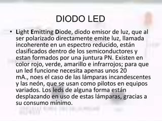 DIODO LED
• Light Emitting Diode, diodo emisor de luz, que al
  ser polarizado directamente emite luz, llamada
  incoherente en un espectro reducido, están
  clasificados dentro de los semiconductores y
  estan formados por una juntura PN. Existen en
  color rojo, verde, amarillo e infrarrojos; para que
  un led funcione necesita apenas unos 20
  mA., noes el caso de las lámparas incandescentes
  y las neón, que se usan como pilotos en equipos
  variados. Los leds de alguna forma están
  desplazando en uso de estas lámparas, gracias a
  su consumo mínimo.
 