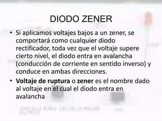 DIODO ZENER
• Si aplicamos voltajes bajos a un zener, se
  comportará como cualquier diodo
  rectificador, toda vez que el voltaje supere
  cierto nivel, el diodo entra en avalancha
  (conducción de corriente en sentido inverso) y
  conduce en ambas direcciones.
• Voltaje de ruptura o zener es el nombre dado
  al voltaje en el cual el diodo entra en
  avalancha
 
