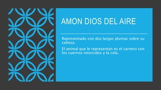 AMON DIOS DEL AIRE
Representado con dos largas plumas sobre su
cabeza.
El animal que le representan es el carnero con
los cuernos retorcidos y la cola.
 