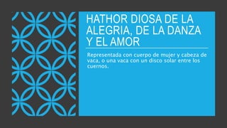 HATHOR DIOSA DE LA
ALEGRIA, DE LA DANZA
Y EL AMOR
Representada con cuerpo de mujer y cabeza de
vaca, o una vaca con un disco solar entre los
cuernos.
 