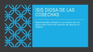 ISIS DIOSA DE LAS
COSECHAS
Representada sentada en un tronco con un
disco solar entre los cuernos de vaca en la
cabeza.
 