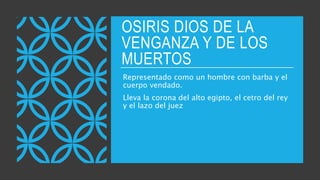 OSIRIS DIOS DE LA
VENGANZA Y DE LOS
MUERTOS
Representado como un hombre con barba y el
cuerpo vendado.
Lleva la corona del alto egipto, el cetro del rey
y el lazo del juez
 