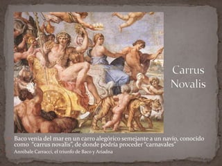 CarrusNovalisBaco venía del mar en un carro alegórico semejante a un navío, conocido como  “carrusnovalis”, de donde podría proceder “carnavales”AnnibaleCarracci, el triunfo de Baco y Ariadna