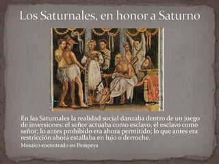 Los Saturnales, en honor a SaturnoEn las Saturnales la realidad social danzaba dentro de un juego de inversiones: el señor actuaba como esclavo, el esclavo como señor; lo antes prohibido era ahora permitido; lo que antes era restricción ahora estallaba en lujo o derroche.Mosaico encontrado en Pompeya