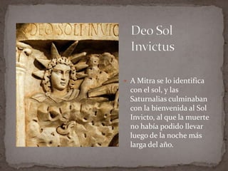 Deo Sol InvictusA Mitra se lo identifica con el sol, y las Saturnalias culminaban con la bienvenida al Sol Invicto, al que la muerte no había podido llevar luego de la noche más larga del año.
