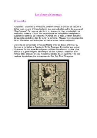 Los dioses de los incas
Wiracocha
Huiracocha, Viracocha o Wiracocha, también llamado el dios de los báculos o
de las varas, es una divinidad del cielo que abarca la idea andina de un general
"Dios Creador". Se cree que interviene en tiempos de crisis pero también es
visto como un héroe cultural. Los aspectos que se superponen en el panteón
superior que consiste de Viracocha, Punchao, Inti, e Illapa, podrían derivarse
de una sola entidad del dios del cielo y la tormenta. Algunas veces los aspectos
tienen diferencias suficientes para adorarlos en una manera separada.
Viracocha es considerado el más destacado entre los dioses andinos y su
figura es la central de la Puerta del Sol de Tiwanaku. Es posible que su gran
difusión se debiera a que los religiosos católicos buscaban un nombre para
explicar a la gente indígena el concepto de dios. Además, añadieron a su
nombre otras palabras a fin de recalcar su calidad de ser supremo, y de este
modo se formó el nombre en quechua de: Apu Qun Tiksi Wiraqucha.
 
