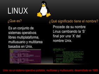 Procede de su nombre
Linus cambiando la ‘S’
final por una ‘X’ del
nombre Unix.
¿Que es? ¿Qué significado tiene el nombre?
Es un conjunto de
sistemas operativos
libres multiplataforma,
multiusuario y multitarea
basados en Unix.
Unix: es un sistema operativo portable, multitarea y multiusuario; desarrollado en 1969
LINUX
 