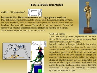 LOS DIOSES EGIPCIOS

AMON “ El misterioso”.

Representación: Humano coronado con 2 largas plumas verticales.
Dios antiguo, personificación de lo oculto. Es el dios que no puede ser visto
con ojos mortales, que es invisible tanto para los dioses como para los
hombres. Era conocido como "Padre de todos los vientos", "alma del
viento" y en muchas embarcaciones se grababa su nombre en el timón.
Sus animales sagrados eran la oca y el carnero.
                                                    GEB «La Tierra»
                                                    Dios, hijo de Shu y Tefnut, representado como la
                                                    tierra. De la unión con su hermana-esposa Nut
                                                    nacieron Osiris, Isis, Set y Neftis.
                                                    No sólo es dios de la superficie de la tierra, sino
                                                    también de su parte inferior, por lo que tiene
                                                    autoridad sobre las tumbas y desempeña un
                                                    importante papel en el Libro de los Muertos,
                                                    siendo uno de los que vigilan el pesaje del
                                                    corazón del difunto en la Sala del Juicio y el que
                                                    dirige el abastecimiento de los Inmortales; así
                                                    mismo se decía que mantenía prisioneras las
                                                    almas de los que no habían sido justos. También
                                                    representa la caja del sarcófago, mientras
                                                    que Nut representa la tapa.
 