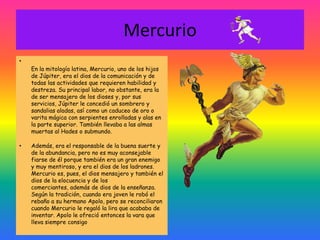 Mercurio
•
    En la mitología latina, Mercurio, uno de los hijos
    de Júpiter, era el dios de la comunicación y de
    todas las actividades que requieren habilidad y
    destreza. Su principal labor, no obstante, era la
    de ser mensajero de los dioses y, por sus
    servicios, Júpiter le concedió un sombrero y
    sandalias aladas, así como un caduceo de oro o
    varita mágica con serpientes enrolladas y alas en
    la parte superior. También llevaba a las almas
    muertas al Hades o submundo.

•   Además, era el responsable de la buena suerte y
    de la abundancia, pero no es muy aconsejable
    fiarse de él porque también era un gran enemigo
    y muy mentiroso, y era el dios de los ladrones.
    Mercurio es, pues, el dios mensajero y también el
    dios de la elocuencia y de los
    comerciantes, además de dios de la enseñanza.
    Según la tradición, cuando era joven le robó el
    rebaño a su hermano Apolo, pero se reconciliaron
    cuando Mercurio le regaló la lira que acababa de
    inventar. Apolo le ofreció entonces la vara que
    lleva siempre consigo
 