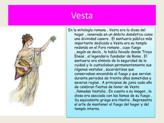 Vesta
En la mitología romana , Vesta era la diosa del
    hogar , venerada en un ámbito doméstico como
    una divinidad casera . El santuario público más
    importante dedicado a Vesta era su templo
    redondo en el Foro romano , cuyo fuego
    , según se decía , lo había llevado desde Troya
    Eneas , el legendario fundador de Roma . El
    santuario era símbolo de la seguridad de la
    cuidad y lo custodiaban permanentemente sus
    rúgenos vestales , sacerdotisas que
    conservaban encendido el fuego y que servían
    durante periodos de treinta años sometidos a
    severas reglas . A principios de junio cada año
    de celebran fiestas de honor de Vesta
    , llamadas Vestalia . En cuanto a su imagen , la
    diosa era asociada con las llamas de su fuego .
    Su equivalente griega era Hestia . Representa
    el arte de mantener el fuego del hogar y del
    templo interno.
 