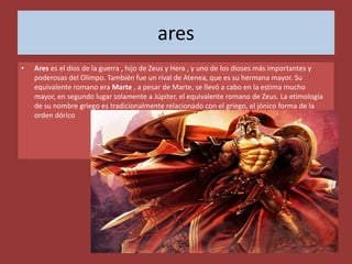 ares
•   Ares es el dios de la guerra , hijo de Zeus y Hera , y uno de los dioses más importantes y
    poderosas del Olimpo. También fue un rival de Atenea, que es su hermana mayor. Su
    equivalente romano era Marte , a pesar de Marte, se llevó a cabo en la estima mucho
    mayor, en segundo lugar solamente a Júpiter, el equivalente romano de Zeus. La etimología
    de su nombre griego es tradicionalmente relacionado con el griego, el jónico forma de la
    orden dórico
 