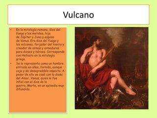 Vulcano
•   En la mitología romana, dios del
    fuego y los metales, hijo
    de Júpiter y Juno y esposo
    de Venus. Era dios del fuego y
    los volcanes, forjador del hierro y
    creador de armas y armaduras
    para dioses y héroes. Corresponde
    con Hefesto en la mitología
    griega.
•   Se le representa como un hombre
    entrado en años, fornido, aunque
    cojo y de desagradable aspecto. A
    pesar de ello se casó con la diosa
    del Amor, Venus, quien le fue
    infiel con el dios de la
    guerra, Marte, en un episodio muy
    difundido.
 