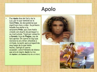 Apolo
•   Fue Apolo dios del Sol y de la
    Luz, por lo que también se le
    llamó Febo, de dos palabras que
    significan «luz y vida». Su primera
    hazaña fue matar a la
    serpiente Pitón, que Juno había
    creado con objeto de perseguir a
    su rival Latona. Tomó por consorte
    a Coronis, hija de Flegias, rey de
    los Lapitas. Un cuervo le dijo que
    Coronis le era infiel; ofendido e
    irritado, la mató; pero arrepentido
    muy luego de lo que había
    hecho, castigó al cuervo
    acusador, convirtiéndole de blanco
    que era en negro. Apolo fue hijo
    de Júpiter y de Latona.(hija de un titán)
 