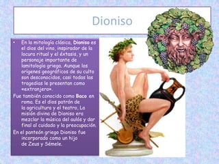 Dioniso
•  En la mitología clásica, Dioniso es
   el dios del vino, inspirador de la
   locura ritual y el éxtasis, y un
   personaje importante de
   lamitología griega. Aunque los
   orígenes geográficos de su culto
   son desconocidos, casi todas las
   tragedias le presentan como
   «extranjero».
Fue también conocido como Baco en
   roma. Es el dios patrón de
   la agricultura y el teatro, La
   misión divina de Dioniso era
   mezclar la música del aulós y dar
   final al cuidado y la preocupación.
En el panteón griego Dioniso fue
   incorporado como un hijo
   de Zeus y Sémele.
 