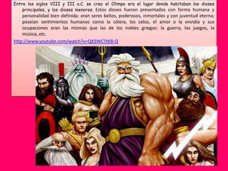 Entre los siglos VIII y III a.C. se creo el Olimpo era el lugar donde habitaban los dioses
    principales, y los dioses menores. Estos dioses fueron presentados con forma humana y
    personalidad bien definida: eran seres bellos, poderosos, inmortales y con juventud eterna;
    poseían sentimientos humanos como la cólera, los celos, el amor o la envidia y sus
    ocupaciones eran las mismas que las de los nobles griegos: la guerra, los juegos, la
    música, etc.
http://www.youtube.com/watch?v=QX3WCTtKB-Q
 