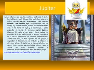 Júpiter
Júpiter soberano de los dioses, el más poderoso de todos
     los habitantes del Olimpo, hijo del dios Saturno a
     quien derrocó.(estuvo relacionado con muchas
     mujeres, tuvo muchos hijos).Originalmente dios del
     cielo y rey del firmamento, Júpiter era venerado como
     dios de la lluvia, el rayo y el relámpago. Como
     protector de Roma le llamaban Júpiter Optimus
     Maximus (el mejor y más alto). Como Júpiter era
     guardián de la ley, defensor de la verdad y protector
     de la justicia y la virtud, los romanos identificaban a
     Júpiter con Zeus, el dios supremo de los griegos, y
     asignaban al dios romano los atributos y mitos de la
     divinidad griega. El Júpiter de la literatura latina, por
     tanto, tiene muchas características griegas, pero el
     Júpiter     del     culto     religioso   romano       se
     mantuvo esencialmente libre de la influencia griega.
http://www.youtube.com/watch?v=ZASjanu0-KU
 