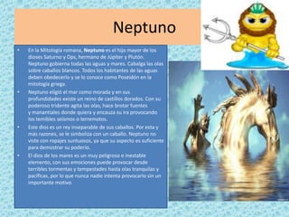 Neptuno
•   En la Mitología romana, Neptuno es el hijo mayor de los
    dioses Saturno y Ops, hermano de Júpiter y Plutón.
    Neptuno gobierna todas las aguas y mares. Cabalga las olas
    sobre caballos blancos. Todos los habitantes de las aguas
    deben obedecerlo y se lo conoce como Poseidón en la
    mitología griega.
•   Neptuno eligió el mar como morada y en sus
    profundidades existe un reino de castillos dorados. Con su
    poderoso tridente agita las olas, hace brotar fuentes
    y manantiales donde quiera y encauza su ira provocando
    los temibles seísmos o terremotos.
•   Este dios es un rey inseparable de sus caballos. Por esta y
    más razones, se le simboliza con un caballo. Neptuno no
    viste con ropajes suntuosos, ya que su aspecto es suficiente
    para demostrar su poderío.
•   El dios de los mares es un muy peligroso e inestable
    elemento, con sus emociones puede provocar desde
    terribles tormentas y tempestades hasta olas tranquilas y
    pacíficas, por lo que nunca nadie intenta provocarlo sin un
    importante motivo.
 