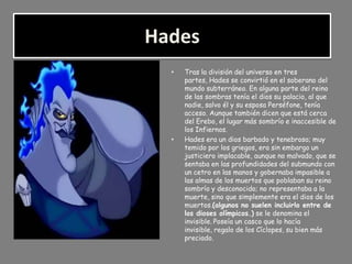Hades
  •   Tras la división del universo en tres
      partes, Hades se convirtió en el soberano del
      mundo subterráneo. En alguna parte del reino
      de las sombras tenía el dios su palacio, al que
      nadie, salvo él y su esposa Perséfone, tenía
      acceso. Aunque también dicen que está cerca
      del Erebo, el lugar más sombrío e inaccesible de
      los Infiernos.
  •   Hades era un dios barbado y tenebroso; muy
      temido por los griegos, era sin embargo un
      justiciero implacable, aunque no malvado, que se
      sentaba en las profundidades del submundo con
      un cetro en las manos y gobernaba impasible a
      las almas de los muertos que poblaban su reino
      sombrío y desconocido; no representaba a la
      muerte, sino que simplemente era el dios de los
      muertos.(algunos no suelen incluirlo entre de
      los dioses olímpicos.) se le denomina el
      invisible. Poseía un casco que lo hacía
      invisible, regalo de los Cíclopes, su bien más
      preciado.
 