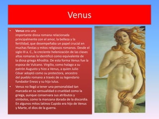Venus
•   Venus era una
    importante diosa romana relacionada
    principalmente con el amor, la belleza y la
    fertilidad, que desempeñaba un papel crucial en
    muchas fiestas y mitos religiosos romanos. Desde el
    siglo III a. C., la creciente helenización de las clases
    altas romanas la identificó como equivalente de
    la diosa griega Afrodita. De esta forma Venus fue la
    esposa de Vulcano. Virgilio, como halago a su
    patrón Augusto y hizo a Venus, a quien Julio
    César adoptó como su protectora, ancestro
    del pueblo romano a través de su legendario
    fundador Eneas y su hijo Iulus.
•   Venus no llegó a tener una personalidad tan
    marcada en su sensualidad o crueldad como la
    griega, aunque conservara sus atributos y
    símbolos, como la manzana dorada de la discordia.
    En algunos mitos latinos Cupido era hijo de Venus
    y Marte, el dios de la guerra.
 