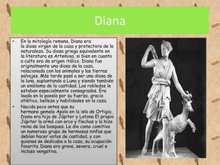 Diana
•   En la mitología romana, Diana era
    la diosa virgen de la caza y protectora de la
    naturaleza. Su diosa griega equivalente en
    la literatura es Artemisa, si bien en cuanto
    a culto era de origen itálico. Diana fue
    originalmente una diosa de la caza,
    relacionada con los animales y las tierras
    salvajes. Más tarde pasó a ser una diosa de
    la luna, suplantando a Luna y siendo también
    un emblema de la castidad. Los robledos le
    estaban especialmente consagrados. Era
    loada en la poesía por su fuerza, gracia
    atlética, belleza y habilidades en la caza.
•   Nacida poco antes que su
    hermano gemelo Apolo en la isla de Ortigia,
    Diana era hija de Júpiter y Latona El propio
    Júpiter la armó con arco y flechas y la hizo
    reina de los bosques. Le dio como comitiva
    un numeroso grupo de hermosas ninfas que
    debían hacer votos de castidad, y con
    quienes se dedicaba a la caza, su ocupación
    favorita. Diana era grave, severa, cruel e
    incluso vengativa.
 