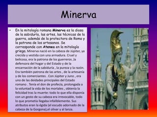 Minerva
•   En la mitología romana Minerva es la diosa
    de la sabiduría, las artes, las técnicas de la
    guerra, además de la protectora de Roma y
    la patrona de los artesanos. Se
    corresponde con Atenea en la mitología
    griega. Minerva nació en la cabeza de Júpiter, ya
    crecida y vestida con una armadura. Cruel y
    belicosa, era la patrona de los guerreros ,la
    defensora del hogar y del Estado y de la
    encarnación de la sabiduría , la pureza y la razón.
    Era también patrona de las artes , de la artesanía
    y de los comerciantes . Con Júpiter y Juno , era
    uno de las deidades principales del Estado
    romano . Tenía el don de profecía, prolongada a
    la voluntad la vida de los mortales , obtenía la
    felicidad tras la muerte: todo lo que ella disponía
    con un gesto de su cabeza era irrevocable, todo
    lo que prometía llegaba infaliblemente. Sus
    atributos eran la égida (el escudo adornado de la
    cabeza de la Gorgona),el olivar y al lanza.
 