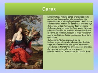 Ceres
•   En la mitología romana Ceres era la diosa de la
    agricultura, las cosechas y la fecundidad. Su
    equivalente en la mitología griega era Deméter. De
    ella reciben su nombre los cereales. Ceres era hija
    de Saturno y Ops, hermana de Júpiter, madre
    de Proserpina y hermana de Juno, Vesta, Neptuno
    y Plutón. Enseñó a los hombres el arte de cultivar
    la tierra, de sembrar, recoger el trigo y elaborar
    pan, lo que hizo que fuese considerada diosa de la
    agricultura.
•   Su hermano Júpiter, prendado de su
    belleza, engendró con ella a Proserpina, También
    Neptuno se enamoró de ella, y para escapar de
    éste Ceres se transformó en yegua, pero el dios se
    dio cuenta y se transformó a su vez en
    caballo, siendo así Ceres madre del caballo Arión.
 