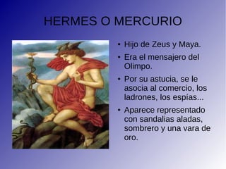HERMES O MERCURIO
● Hijo de Zeus y Maya.
● Era el mensajero del
Olimpo.
● Por su astucia, se le
asocia al comercio, los
ladrones, los espías...
● Aparece representado
con sandalias aladas,
sombrero y una vara de
oro.
 
