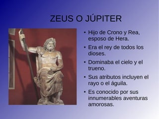 ZEUS O JÚPITER
● Hijo de Crono y Rea,
esposo de Hera.
● Era el rey de todos los
dioses.
● Dominaba el cielo y el
trueno.
● Sus atributos incluyen el
rayo o el águila.
● Es conocido por sus
innumerables aventuras
amorosas.
 