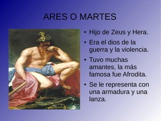 ARES O MARTES
● Hijo de Zeus y Hera.
● Era el dios de la
guerra y la violencia.
● Tuvo muchas
amantes, la más
famosa fue Afrodita.
● Se le representa con
una armadura y una
lanza.
 