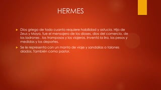 HERMES


Dios griego de todo cuanto requiere habilidad y astucia. Hijo de
Zeus y Maya, fue el mensajero de los dioses, dios del comercio, de
los ladrones , los tramposos y los viajeros. Inventó la lira, los pesos y
medidas y los deportes.



Se le representa con un manto de viaje y sandalias o talones
alados. También como pastor.

 