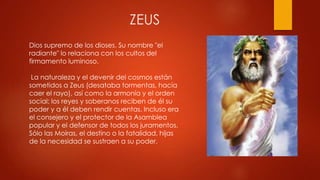 ZEUS
Dios supremo de los dioses. Su nombre "el
radiante" lo relaciona con los cultos del
firmamento luminoso.
La naturaleza y el devenir del cosmos están
sometidos a Zeus (desataba tormentas, hacía
caer el rayo), así como la armonía y el orden
social: los reyes y soberanos reciben de él su
poder y a él deben rendir cuentas. Incluso era
el consejero y el protector de la Asamblea
popular y el defensor de todos los juramentos.
Sólo las Moiras, el destino o la fatalidad, hijas
de la necesidad se sustraen a su poder.

 