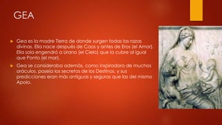 GEA


Gea es la madre Tierra de donde surgen todas las razas
divinas. Ella nace después de Caos y antes de Eros (el Amor).
Ella sola engendró a Urano (el Cielo) que la cubre al igual
que Ponto (el mar).



Gea se consideraba además, como inspiradora de muchos
oráculos, poseía los secretos de los Destinos, y sus
predicciones eran más antiguas y seguras que las del mismo
Apolo.

 