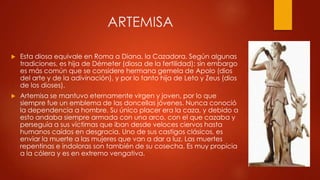 ARTEMISA


Esta diosa equivale en Roma a Diana, la Cazadora. Según algunas
tradiciones, es hija de Démeter (diosa de la fertilidad); sin embargo
es más común que se considere hermana gemela de Apolo (dios
del arte y de la adivinación), y por lo tanto hija de Leto y Zeus (dios
de los dioses).



Artemisa se mantuvo eternamente virgen y joven, por lo que
siempre fue un emblema de las doncellas jóvenes. Nunca conoció
la dependencia a hombre. Su único placer era la caza, y debido a
esto andaba siempre armada con una arco, con el que cazaba y
perseguía a sus víctimas que iban desde veloces ciervos hasta
humanos caídos en desgracia. Uno de sus castigos clásicos, es
enviar la muerte a las mujeres que van a dar a luz. Las muertes
repentinas e indoloras son también de su cosecha. Es muy propicia
a la cólera y es en extremo vengativa.

 
