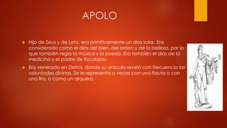 APOLO


Hijo de Zeus y de Leto, era primitivamente un dios solar. Era
considerado como el dios del bien, del orden y de la belleza, por lo
que también regía la música y la poesía. Era también el dios de la
medicina y el padre de Esculapio.



Era venerado en Delfos, donde su oráculo reveló con frecuencia las
voluntades divinas. Se le representa a veces con una flauta o con
una lira, o como un arquero.

 