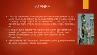 ATENEA


Diosa de la sabiduría, e la inteligencia y de las artes, hija de Zeus y
Metis, nació de la cabeza de su padre totalmente armada. Velaba
las leyes y protegía la justicia, así como estaba a su cargo todo
aquello que fuera símbolo de lo civilizado: arado, fuego, bordados,
etc.



El olivo, el búho, el gallo y la serpiente estuvieron consagrados a
esta diosa, que era especialmente venerada en Atenas, lugar
donde se celebraban cada cuatro años las fiestas de las
Panateneas.



Normalmente se la representa como a una joven guerrera armada
de lanza y escudo y tocada con casco.

 