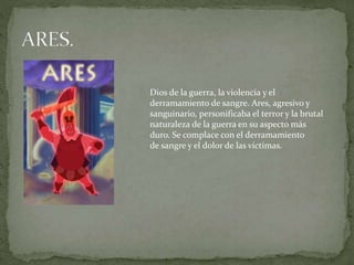 Dios de la guerra, la violencia y el
derramamiento de sangre. Ares, agresivo y
sanguinario, personificaba el terror y la brutal
naturaleza de la guerra en su aspecto más
duro. Se complace con el derramamiento
de sangre y el dolor de las víctimas.
 