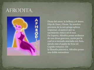 Diosa del amor, la belleza y el deseo.
Hija de Zeus y Dione. Su nombre
proviene de la raíz griega aphros
(espuma), al parecer por su
nacimiento mítico en el mar.
En Esparta, Afrodita posee atributos
de una diosa guerrera, razón por la
cual es a menudo asociada con Ares,
siendo éste el padre de Eros (el
Cupido romano). En
la filosofía platónica, Afrodita posee
una doble naturaleza
 