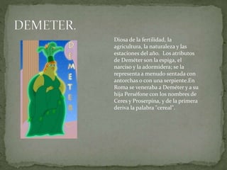 Diosa de la fertilidad, la
agricultura, la naturaleza y las
estaciones del año. Los atributos
de Deméter son la espiga, el
narciso y la adormidera; se la
representa a menudo sentada con
antorchas o con una serpiente.En
Roma se veneraba a Deméter y a su
hija Perséfone con los nombres de
Ceres y Proserpina, y de la primera
deriva la palabra "cereal".
 