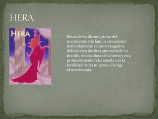 Reina de los dioses y diosa del
matrimonio y la familia de carácter
malévolamente celoso y vengativo,
debido a los deslices amorosos de su
marido, es una diosa de la tierra y está
profundamente relacionada con la
fertilidad de las mujeres; ella rige
el matrimonio.
 