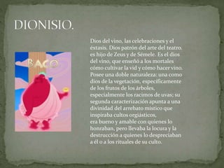 Dios del vino, las celebraciones y el
éxtasis. Dios patrón del arte del teatro.
es hijo de Zeus y de Sémele. Es el dios
del vino, que enseñó a los mortales
cómo cultivar la vid y cómo hacer vino.
Posee una doble naturaleza: una como
dios de la vegetación, específicamente
de los frutos de los árboles,
especialmente los racimos de uvas; su
segunda caracterización apunta a una
divinidad del arrebato místico que
inspiraba cultos orgiásticos,
era bueno y amable con quienes lo
honraban, pero llevaba la locura y la
destrucción a quienes lo despreciaban
a él o a los rituales de su culto.
 