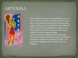 Diosa virgen de la caza, la virginidad, el parto, el
tiro con arco y todos los animales. hija de Zeus y
Leto, es una diosa interesada en la vida agreste.
miga y protectora de la juventud, especialmente
de las muchachas; es alabada por asegurar un
parto apacible a sus favoritas, y si esto no era
posible, entonces proporcionaba
una muerte dulce y plácida a las muchachas
jóvenes que mueren durante el parto. Amable en
ocasiones, también es una diosa terrible, y en
particular, cualquier muerte súbita, pero no
violenta.
 
