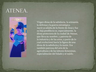 Virgen diosa de la sabiduría, la artesanía,
la defensa y la guerra estratégica.
nació ya adulta de la frente de Zeus y fue
su hija predilecta es, especialmente, la
diosa protectora de la ciudad de Atenas,
que lleva su nombre, y patrona de
la industria y de las artes, a partir de lo
cual evolucionó hacia la figura de una
diosa de la sabiduría y la razón. Era
también patrona del arte de la
agricultura y de las labores femeninas,
especialmente del hilado y el tejido.
 