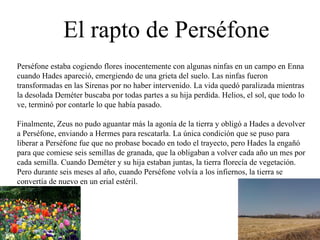 El rapto de Perséfone Perséfone estaba cogiendo flores inocentemente con algunas ninfas en un campo en Enna cuando Hades apareció, emergiendo de una grieta del suelo. Las ninfas fueron transformadas en las Sirenas por no haber intervenido. La vida quedó paralizada mientras la desolada Deméter buscaba por todas partes a su hija perdida. Helios, el sol, que todo lo ve, terminó por contarle lo que había pasado.  Finalmente, Zeus no pudo aguantar más la agonía de la tierra y obligó a Hades a devolver a Perséfone, enviando a Hermes para rescatarla. La única condición que se puso para liberar a Perséfone fue que no probase bocado en todo el trayecto, pero Hades la engañó para que comiese seis semillas de granada, que la obligaban a volver cada año un mes por cada semilla. Cuando Deméter y su hija estaban juntas, la tierra florecía de vegetación. Pero durante seis meses al año, cuando Perséfone volvía a los infiernos, la tierra se convertía de nuevo en un erial estéril.  